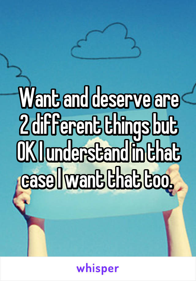 Want and deserve are 2 different things but OK I understand in that case I want that too. 