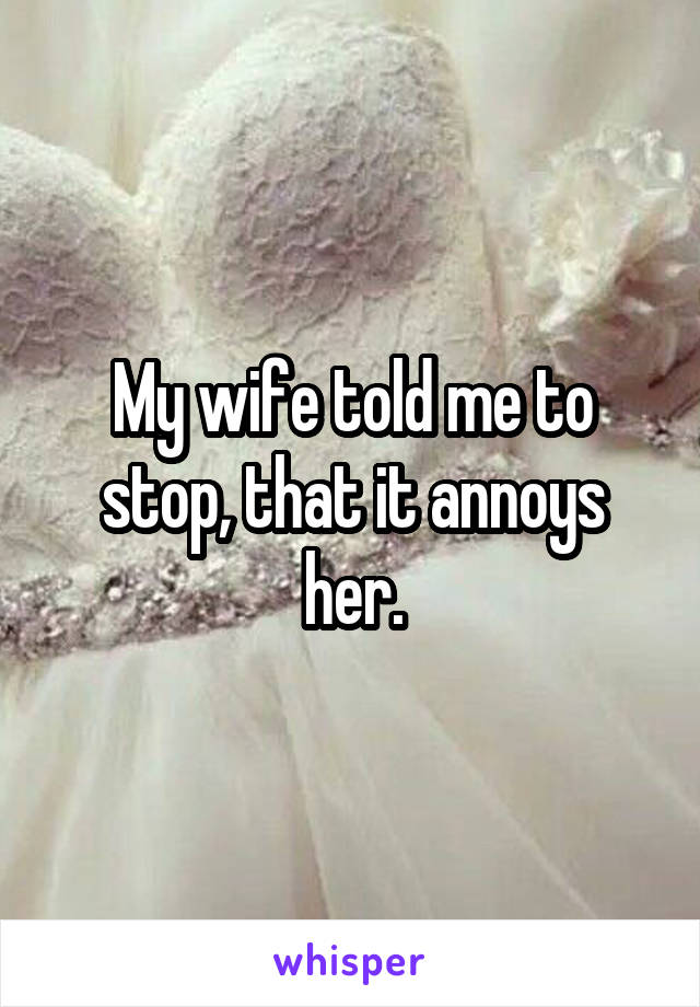 My wife told me to stop, that it annoys her.