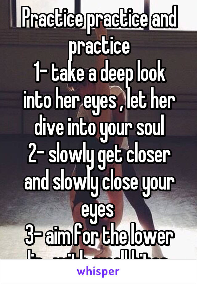 Practice practice and practice
1- take a deep look into her eyes , let her dive into your soul
2- slowly get closer and slowly close your eyes 
3- aim for the lower lip , with small bites.