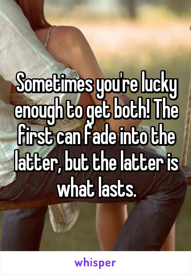Sometimes you're lucky enough to get both! The first can fade into the latter, but the latter is what lasts.