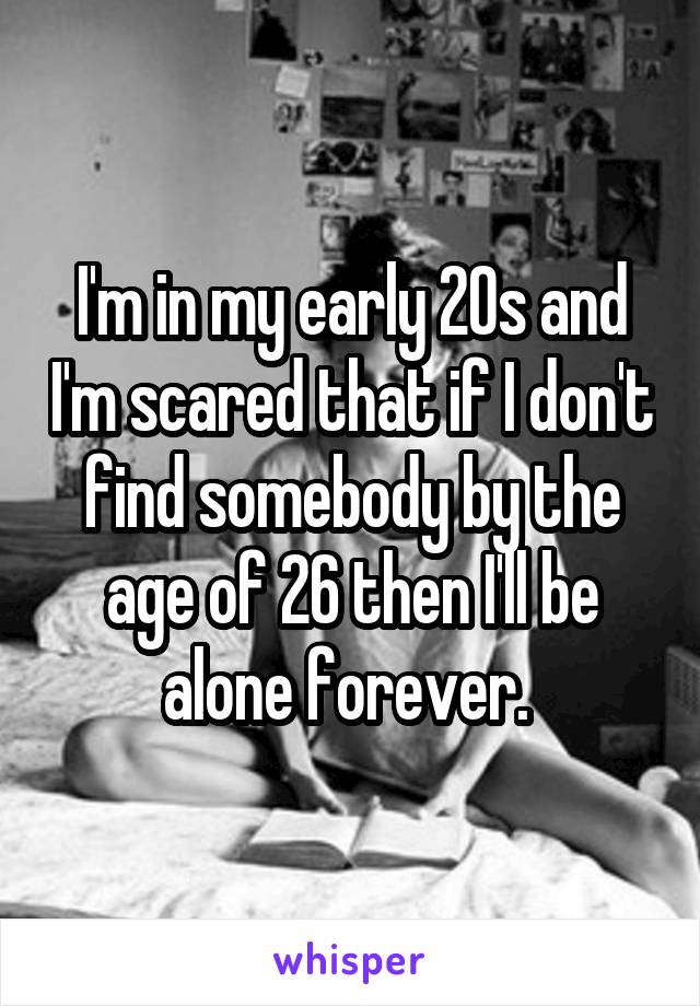 I'm in my early 20s and I'm scared that if I don't find somebody by the age of 26 then I'll be alone forever. 