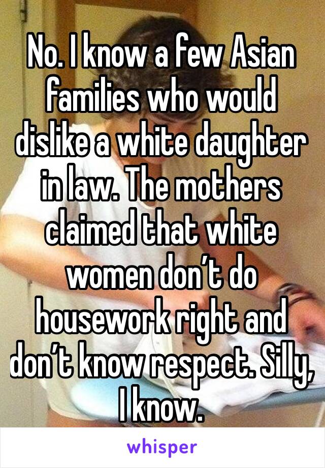 No. I know a few Asian families who would dislike a white daughter in law. The mothers claimed that white women don’t do housework right and don’t know respect. Silly, I know.