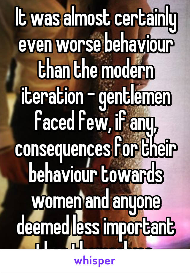 It was almost certainly even worse behaviour than the modern iteration - gentlemen faced few, if any, consequences for their behaviour towards women and anyone deemed less important than themselves.