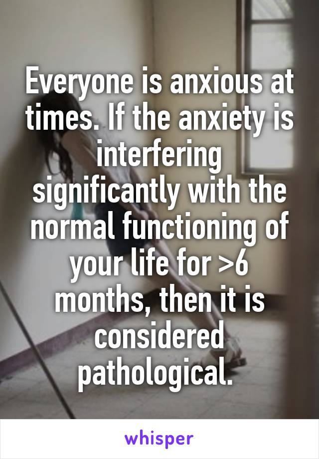 Everyone is anxious at times. If the anxiety is interfering significantly with the normal functioning of your life for >6 months, then it is considered pathological. 