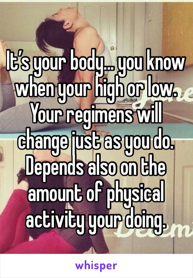 It’s your body... you know when your high or low. Your regimens will change just as you do. Depends also on the amount of physical activity your doing.