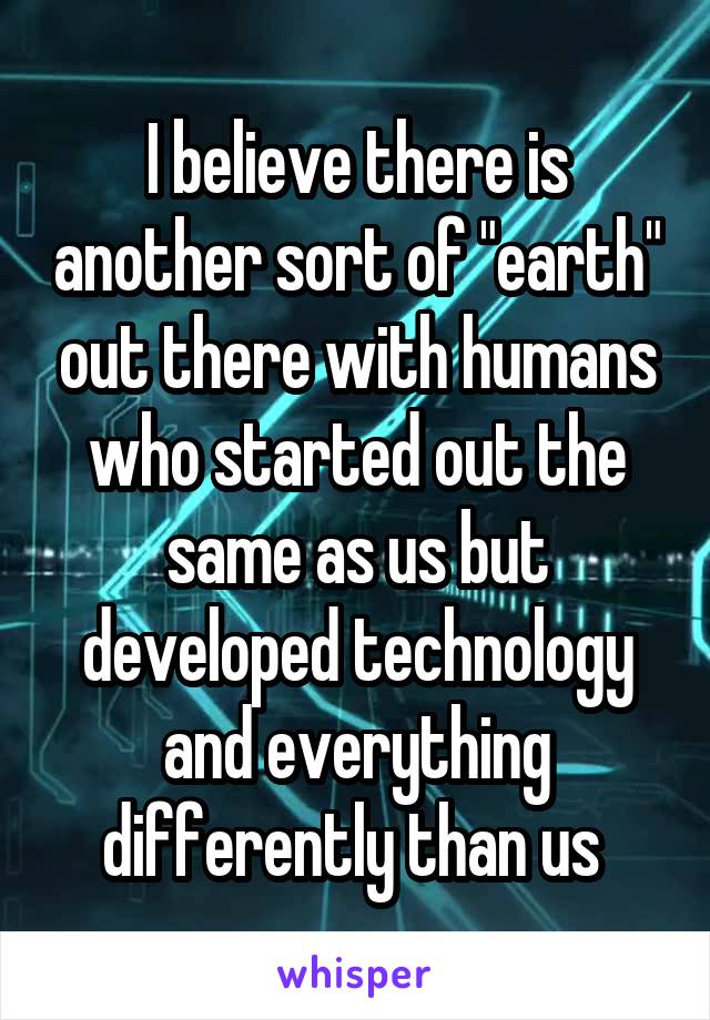 I believe there is another sort of "earth" out there with humans who started out the same as us but developed technology and everything differently than us 