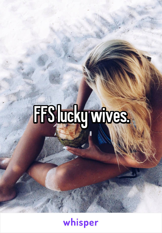 FFS lucky wives.