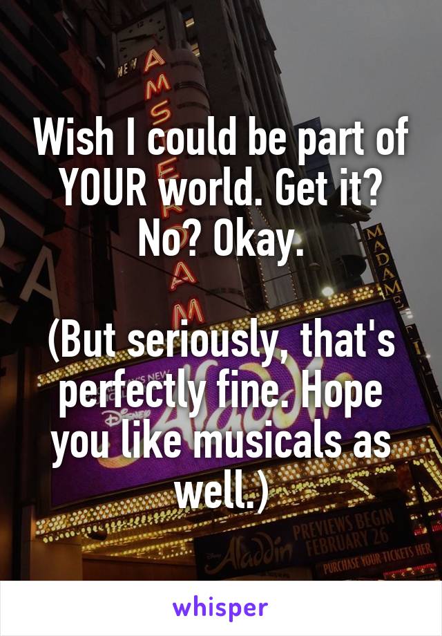 Wish I could be part of YOUR world. Get it? No? Okay.

(But seriously, that's perfectly fine. Hope you like musicals as well.)