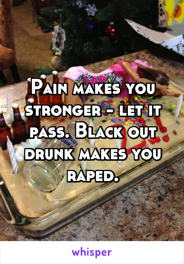Pain makes you stronger - let it pass. Black out drunk makes you raped.