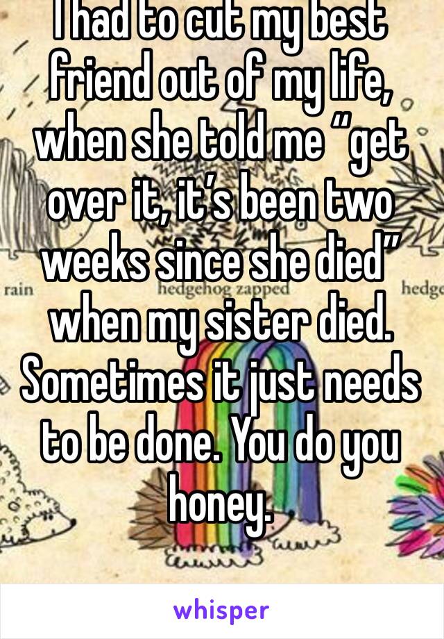 I had to cut my best friend out of my life, when she told me “get over it, it’s been two weeks since she died” when my sister died. Sometimes it just needs to be done. You do you honey. 
