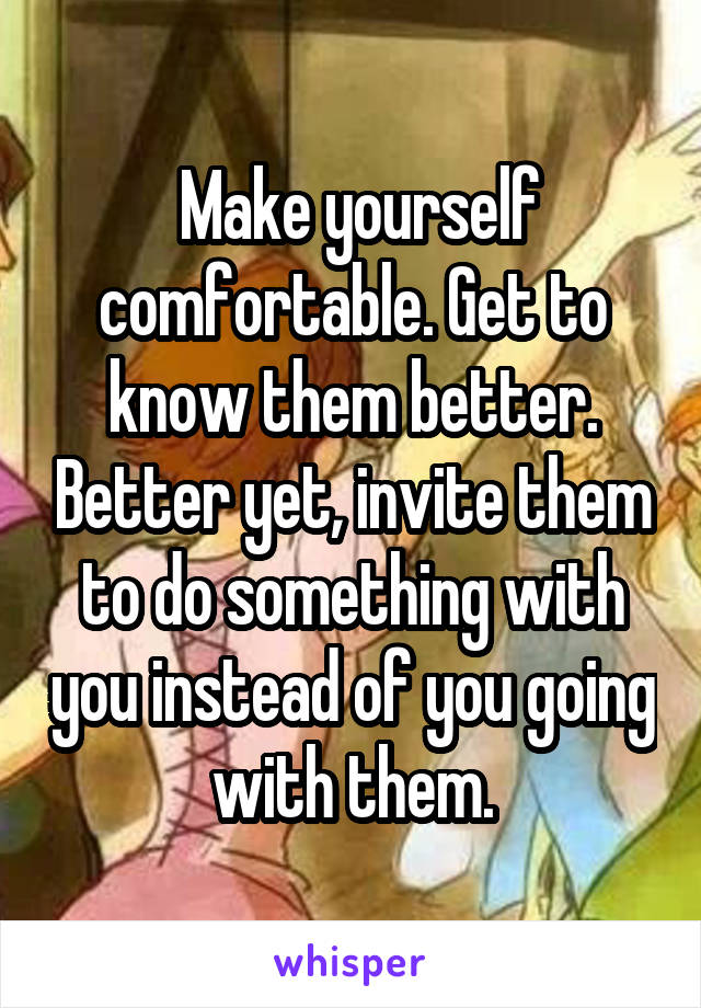  Make yourself comfortable. Get to know them better. Better yet, invite them to do something with you instead of you going with them.
