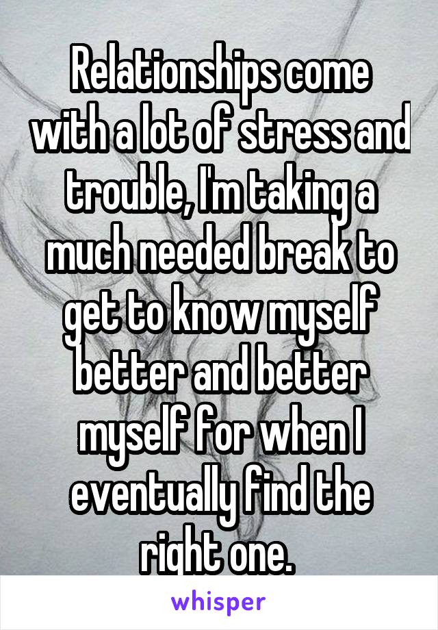 Relationships come with a lot of stress and trouble, I'm taking a much needed break to get to know myself better and better myself for when I eventually find the right one. 