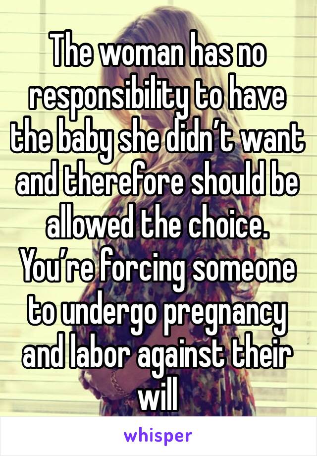 The woman has no responsibility to have the baby she didn’t want and therefore should be allowed the choice. You’re forcing someone to undergo pregnancy and labor against their will