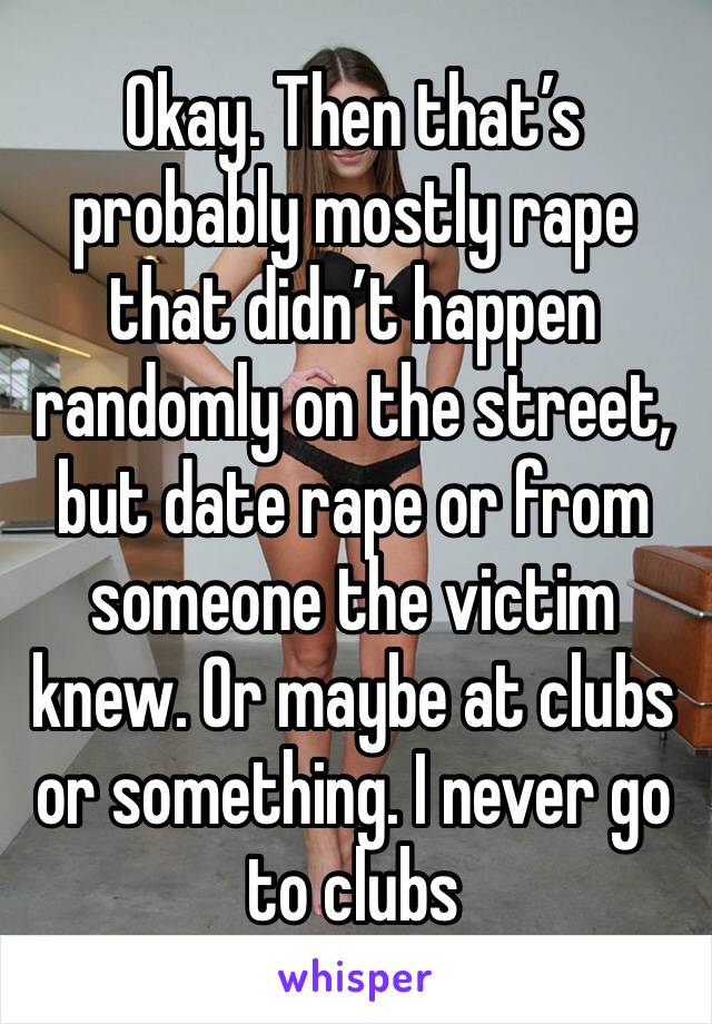 Okay. Then that’s probably mostly rape that didn’t happen randomly on the street, but date rape or from someone the victim knew. Or maybe at clubs or something. I never go to clubs