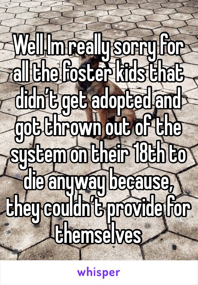 Well Im really sorry for all the foster kids that didn’t get adopted and got thrown out of the system on their 18th to die anyway because, they couldn’t provide for themselves