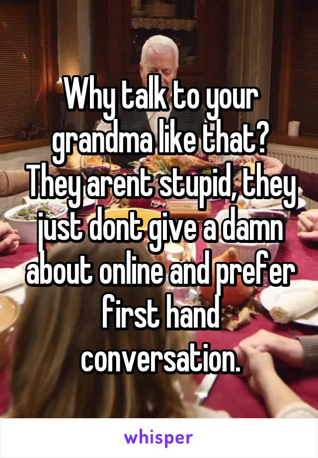 Why talk to your grandma like that? They arent stupid, they just dont give a damn about online and prefer first hand conversation.