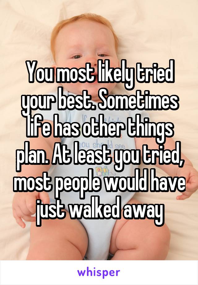You most likely tried your best. Sometimes life has other things plan. At least you tried, most people would have just walked away