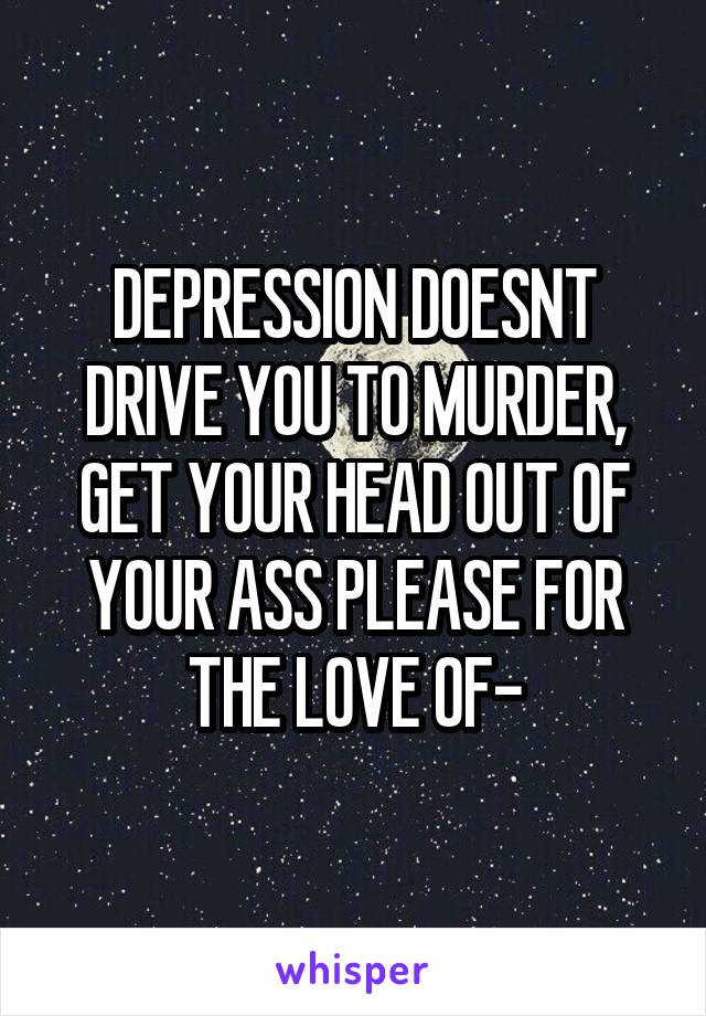 DEPRESSION DOESNT DRIVE YOU TO MURDER, GET YOUR HEAD OUT OF YOUR ASS PLEASE FOR THE LOVE OF-