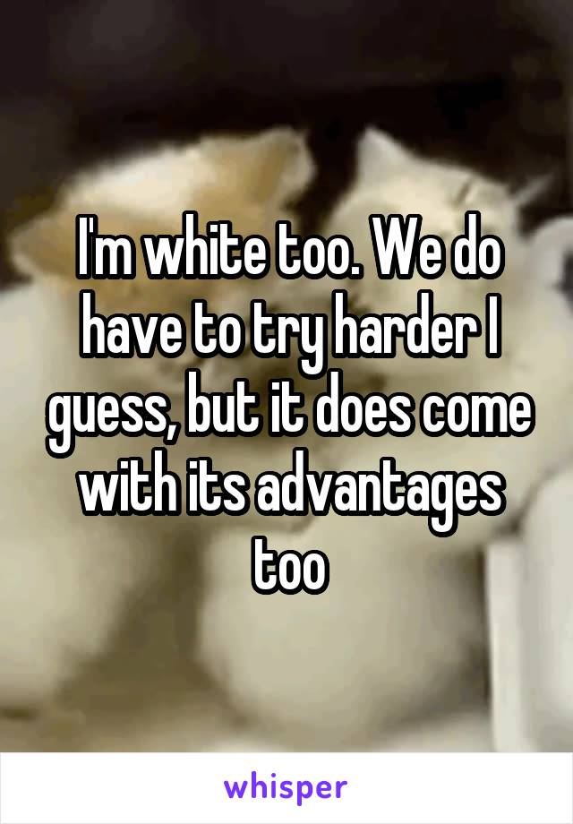 I'm white too. We do have to try harder I guess, but it does come with its advantages too