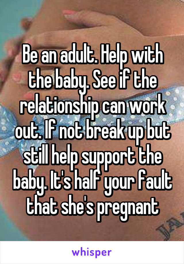Be an adult. Help with the baby. See if the relationship can work out. If not break up but still help support the baby. It's half your fault that she's pregnant