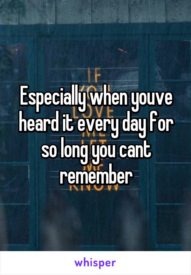 Especially when youve heard it every day for so long you cant remember