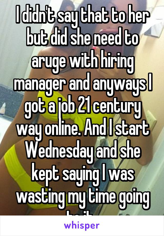 I didn't say that to her but did she need to aruge with hiring manager and anyways I got a job 21 century way online. And I start Wednesday and she kept saying I was wasting my time going to it. 