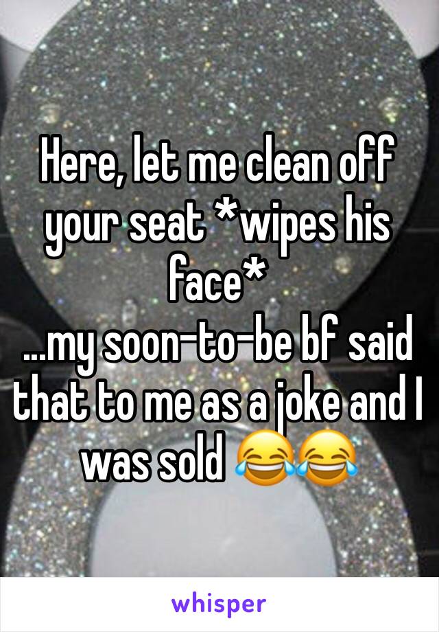 Here, let me clean off your seat *wipes his face*
...my soon-to-be bf said that to me as a joke and I was sold 😂😂