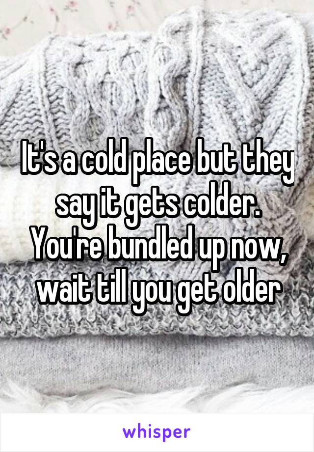 It's a cold place but they say it gets colder. You're bundled up now, wait till you get older