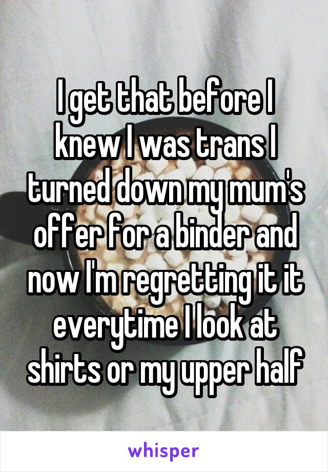 I get that before I knew I was trans I turned down my mum's offer for a binder and now I'm regretting it it everytime I look at shirts or my upper half