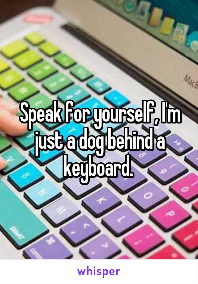 Speak for yourself, I'm just a dog behind a keyboard. 