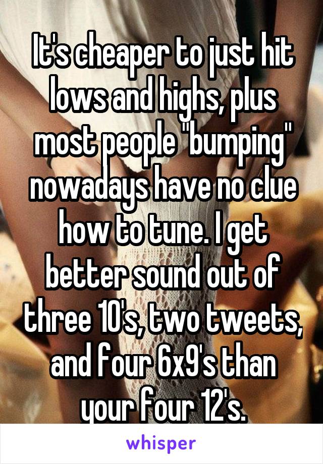 It's cheaper to just hit lows and highs, plus most people "bumping" nowadays have no clue how to tune. I get better sound out of three 10's, two tweets, and four 6x9's than your four 12's.
