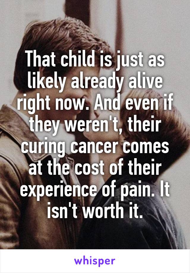 That child is just as likely already alive right now. And even if they weren't, their curing cancer comes at the cost of their experience of pain. It isn't worth it.