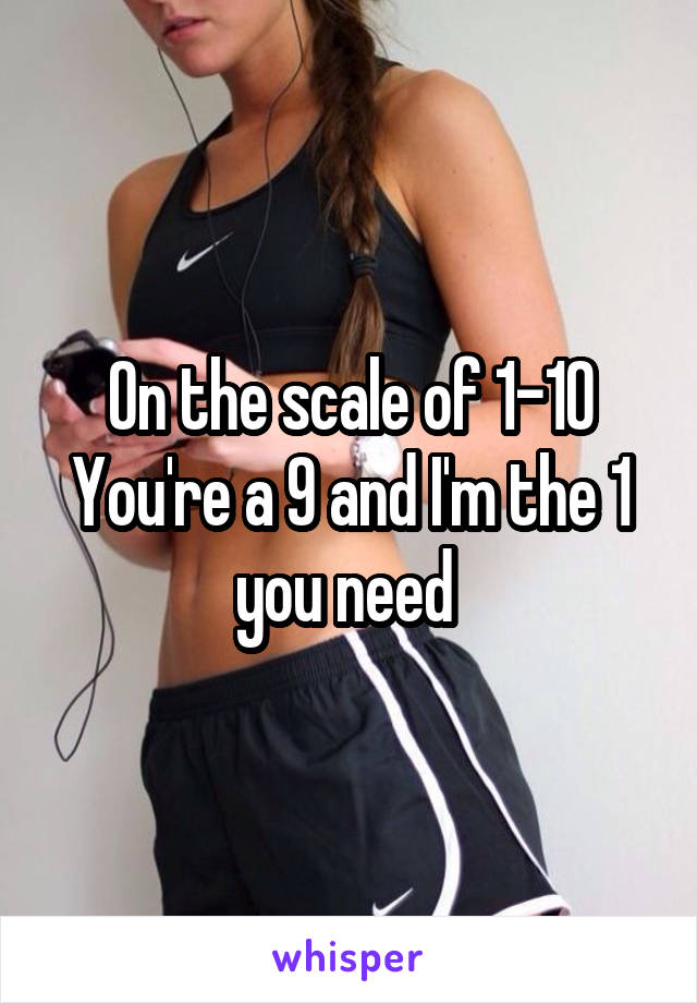 On the scale of 1-10 You're a 9 and I'm the 1 you need 