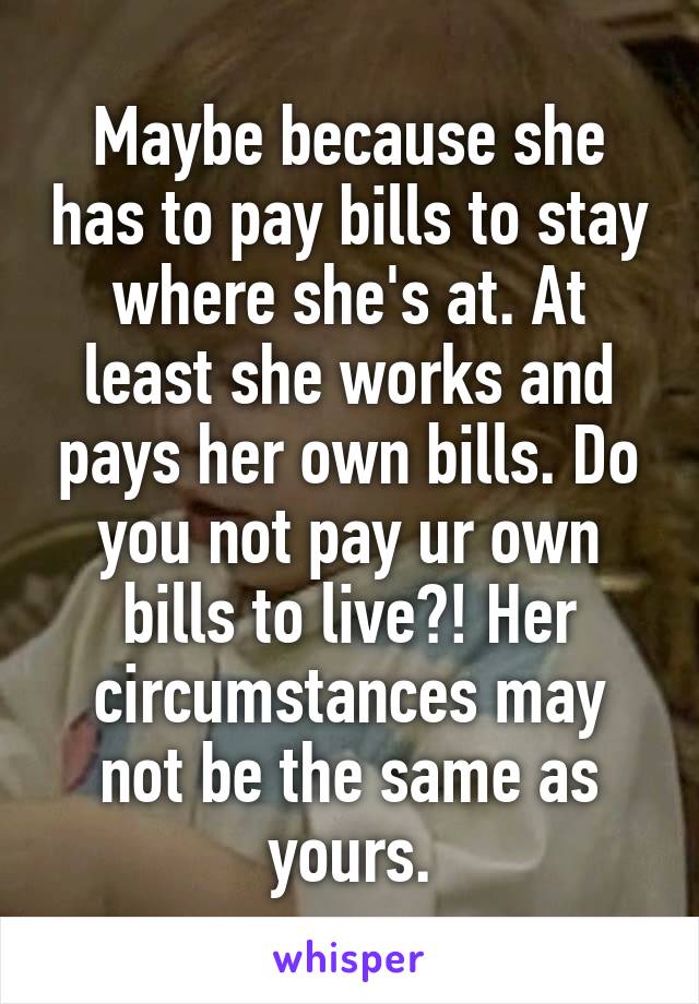 Maybe because she has to pay bills to stay where she's at. At least she works and pays her own bills. Do you not pay ur own bills to live?! Her circumstances may not be the same as yours.