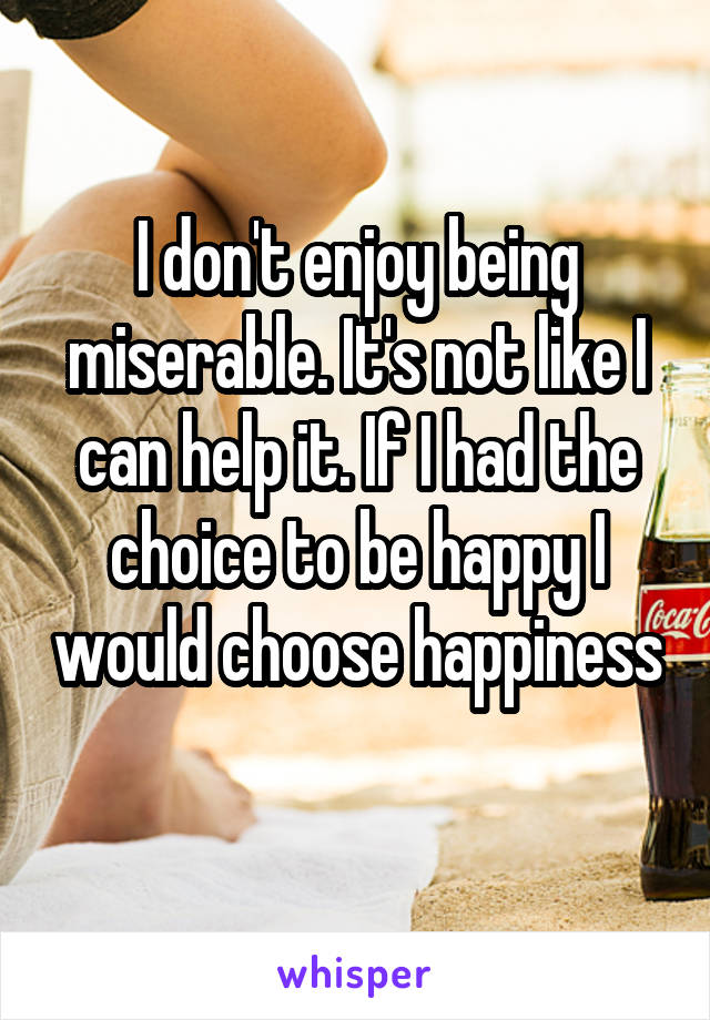 I don't enjoy being miserable. It's not like I can help it. If I had the choice to be happy I would choose happiness 
