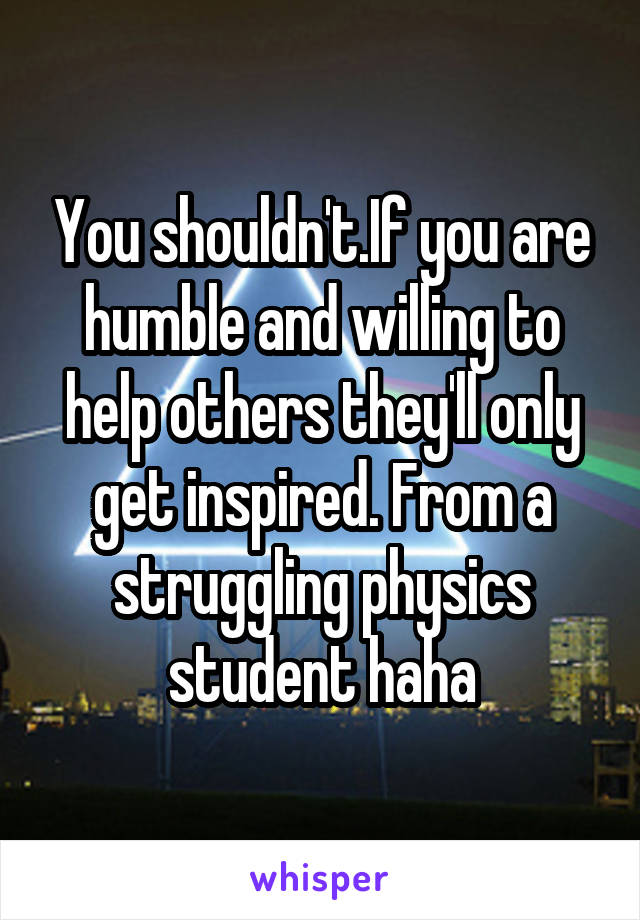 You shouldn't.If you are humble and willing to help others they'll only get inspired. From a struggling physics student haha