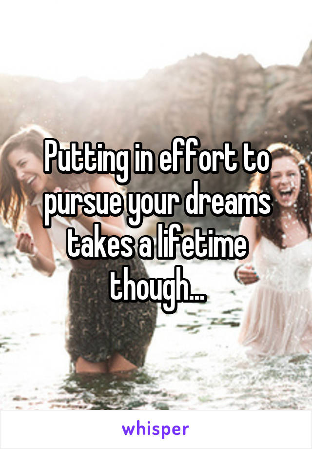Putting in effort to pursue your dreams takes a lifetime though...