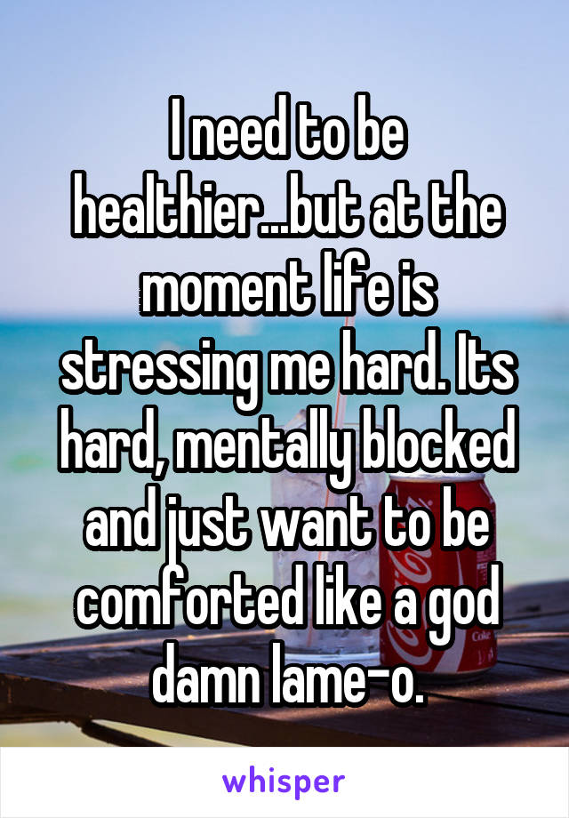 I need to be healthier...but at the moment life is stressing me hard. Its hard, mentally blocked and just want to be comforted like a god damn lame-o.