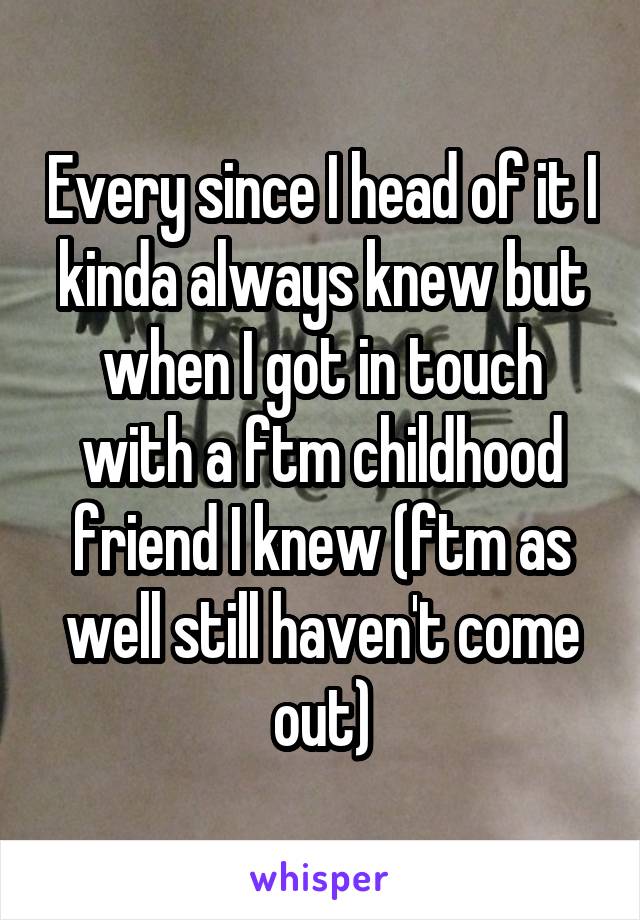 Every since I head of it I kinda always knew but when I got in touch with a ftm childhood friend I knew (ftm as well still haven't come out)