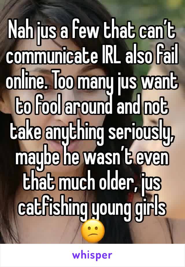 Nah jus a few that can’t communicate IRL also fail online. Too many jus want to fool around and not take anything seriously, maybe he wasn’t even that much older, jus catfishing young girls 😕