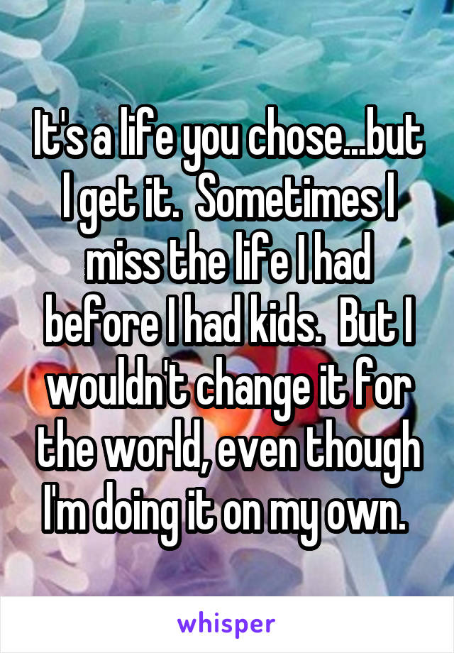 It's a life you chose...but I get it.  Sometimes I miss the life I had before I had kids.  But I wouldn't change it for the world, even though I'm doing it on my own. 