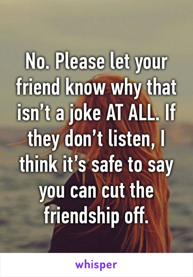 No. Please let your friend know why that isn’t a joke AT ALL. If they don’t listen, I think it’s safe to say you can cut the friendship off.