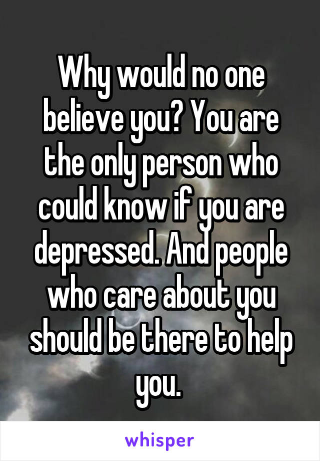 Why would no one believe you? You are the only person who could know if you are depressed. And people who care about you should be there to help you. 