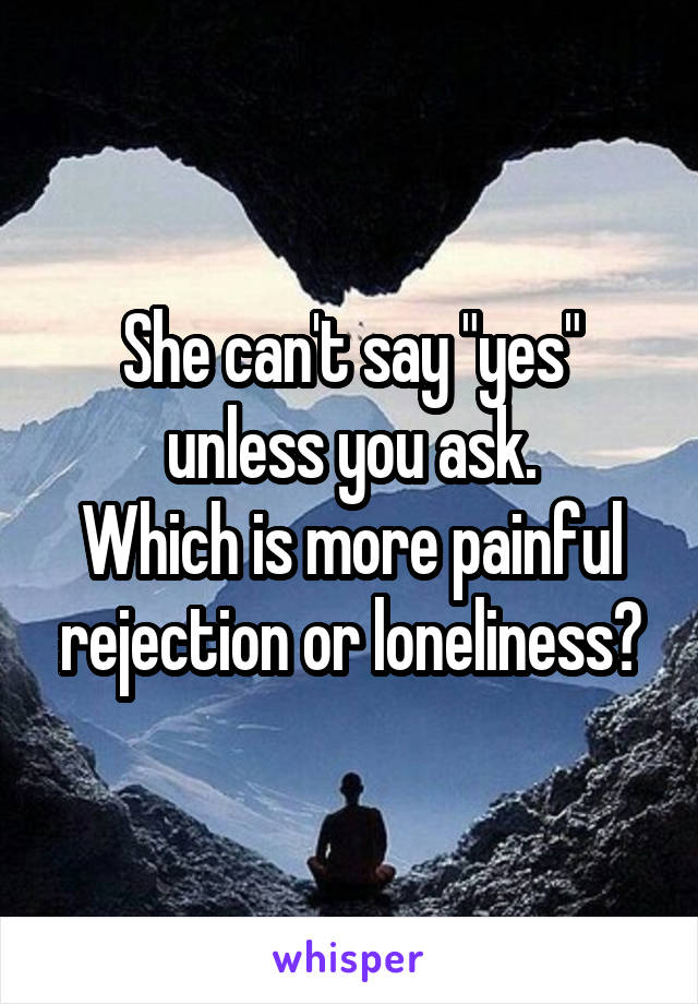 She can't say "yes" unless you ask.
Which is more painful rejection or loneliness?