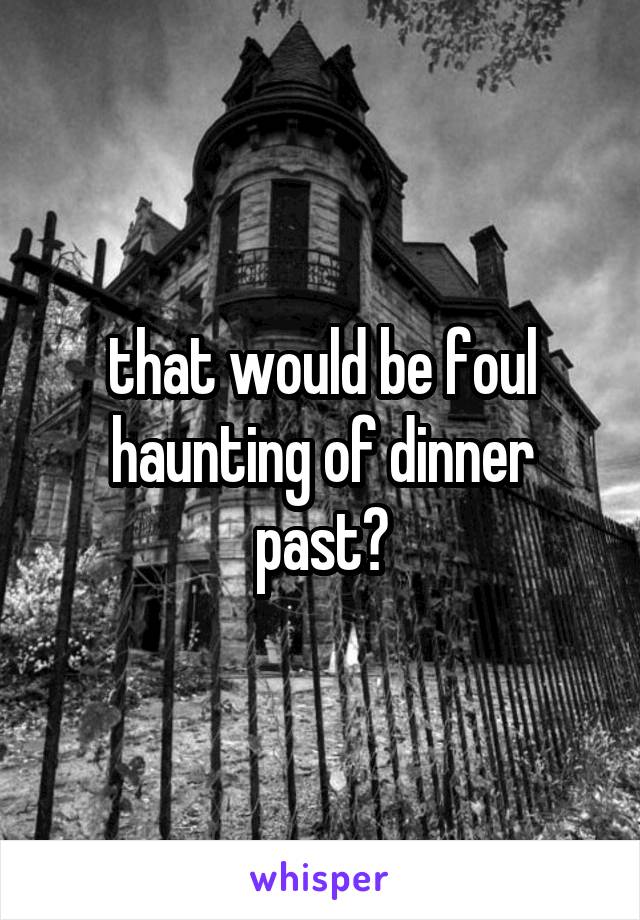 that would be foul haunting of dinner past?