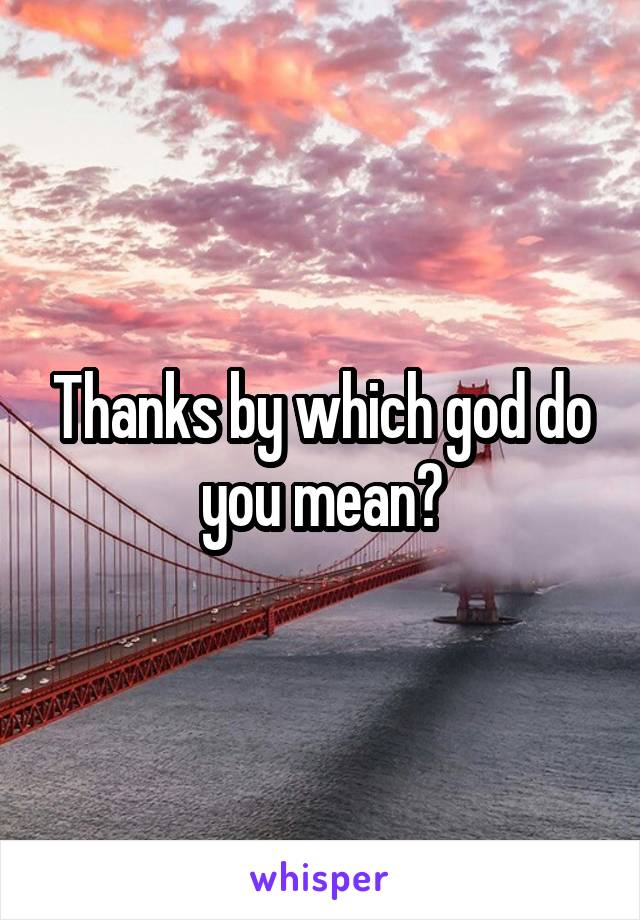 Thanks by which god do you mean?
