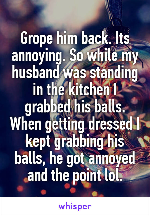 Grope him back. Its annoying. So while my husband was standing in the kitchen I grabbed his balls. When getting dressed I kept grabbing his balls, he got annoyed and the point lol.