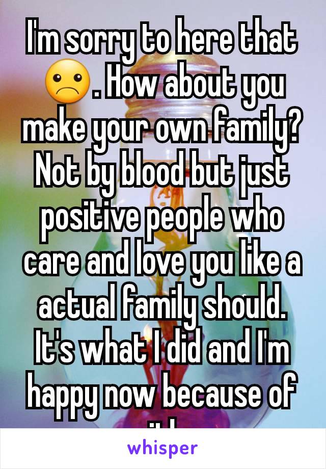 I'm sorry to here that☹. How about you make your own family? Not by blood but just positive people who care and love you like a actual family should. It's what I did and I'm happy now because of it!