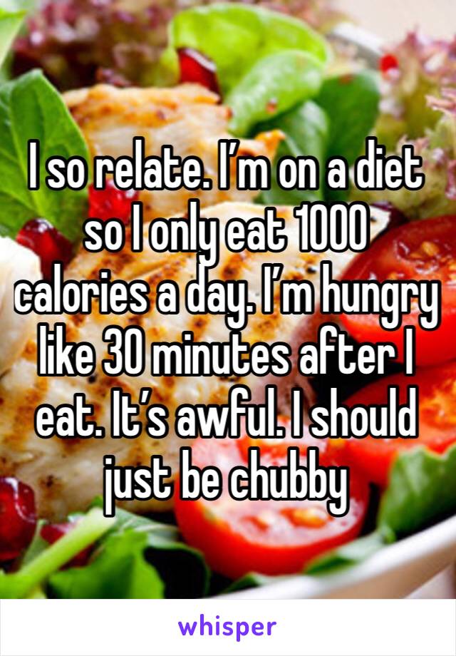 I so relate. I’m on a diet so I only eat 1000 calories a day. I’m hungry like 30 minutes after I eat. It’s awful. I should just be chubby