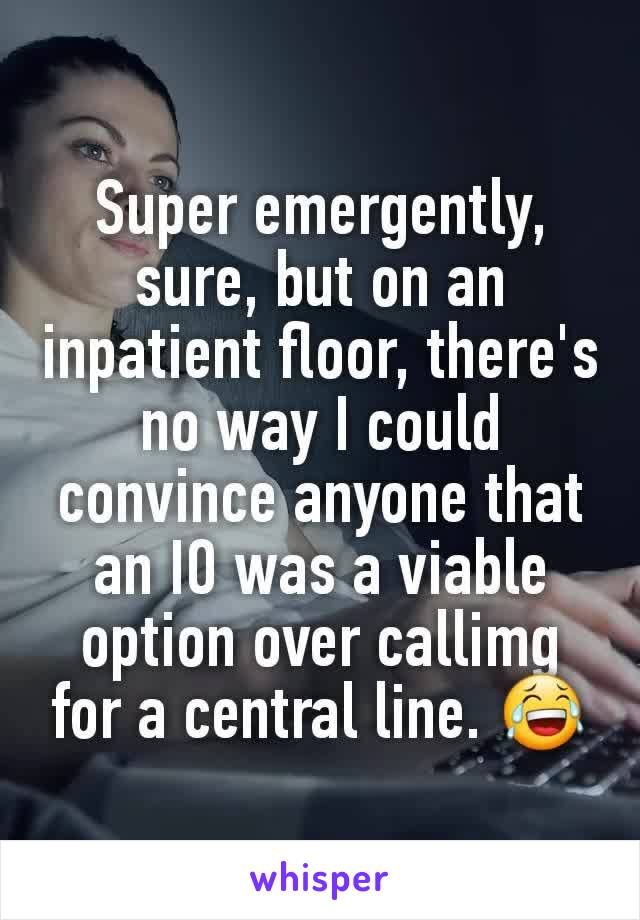 Super emergently, sure, but on an inpatient floor, there's no way I could convince anyone that an IO was a viable option over callimg for a central line. 😂